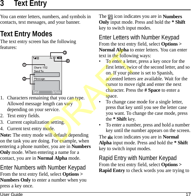 User Guide 173 Text EntryYou can enter letters, numbers, and symbols in contacts, text messages, and your banner.Text Entry ModesThe text entry screen has the following features:1. Characters remaining that you can type. Allowed message length can vary depending on your service.2. Text entry fields.3. Current capitalization setting.4. Current text entry mode.Note: The entry mode will default depending on the task you are doing. For example, when entering a phone number, you are in Numbers Only mode. When entering a name for a contact, you are in Normal Alpha mode.Enter Numbers with Number KeypadFrom the text entry field, select Options &gt; Numbers Only to enter a number when you press a key once.The   icon indicates you are in Numbers Only input mode. Press and hold the * Shift key to switch input modes.Enter Letters with Number KeypadFrom the text entry field, select Options &gt; Normal Alpha to enter letters. You can enter text in the following ways:• To enter a letter, press a key once for the first letter, twice of the second letter, and so on. If your phone is set to Spanish, accented letters are available. Wait for the cursor to move right and enter the next character. Press the # Space to enter a space.• To change case mode for a single letter, press that key until you see the letter case you want. To change the case mode, press the * Shift key.• To enter a number, press and hold a number key until the number appears on the screen.The   icon indicates you are in Normal Alpha input mode. Press and hold the * Shift key to switch input modes.Rapid Entry with Number KeypadFrom the text entry field, select Options &gt; Rapid Entry to check words you are trying to DRAFT