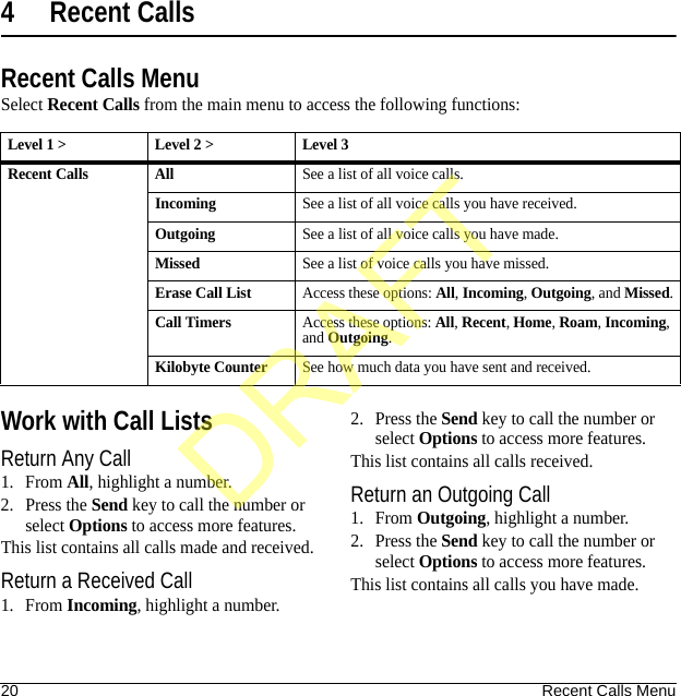 20 Recent Calls Menu4 Recent CallsRecent Calls MenuSelect Recent Calls from the main menu to access the following functions:Work with Call ListsReturn Any Call1. From All, highlight a number.2. Press the Send key to call the number or select Options to access more features.This list contains all calls made and received.Return a Received Call1. From Incoming, highlight a number.2. Press the Send key to call the number or select Options to access more features.This list contains all calls received.Return an Outgoing Call1. From Outgoing, highlight a number.2. Press the Send key to call the number or select Options to access more features.This list contains all calls you have made.Level 1 &gt; Level 2 &gt;  Level 3Recent Calls AllSee a list of all voice calls.IncomingSee a list of all voice calls you have received.OutgoingSee a list of all voice calls you have made.MissedSee a list of voice calls you have missed.Erase Call ListAccess these options: All, Incoming, Outgoing, and Missed.Call TimersAccess these options: All, Recent, Home, Roam, Incoming, and Outgoing.Kilobyte CounterSee how much data you have sent and received.DRAFT