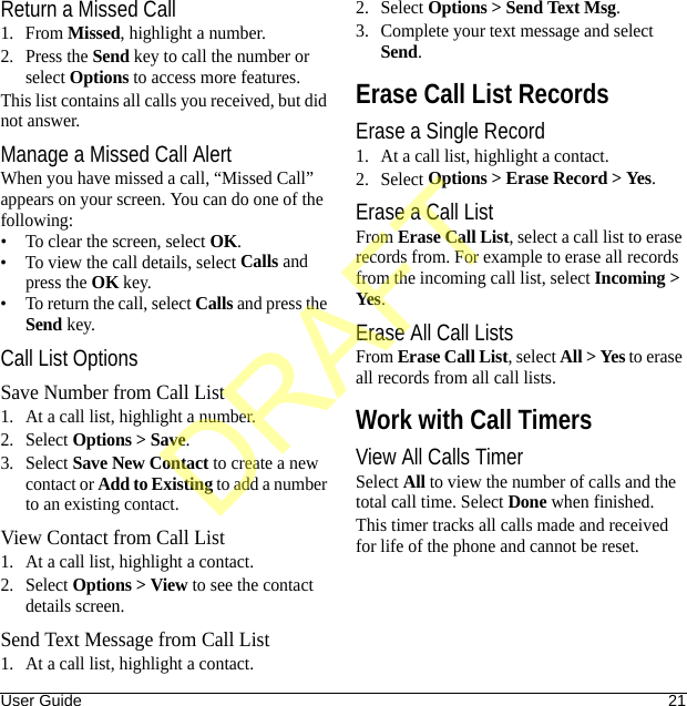 User Guide 21Return a Missed Call1. From Missed, highlight a number.2. Press the Send key to call the number or select Options to access more features.This list contains all calls you received, but did not answer.Manage a Missed Call AlertWhen you have missed a call, “Missed Call” appears on your screen. You can do one of the following:• To clear the screen, select OK.• To view the call details, select Calls and press the OK key.• To return the call, select Calls and press the Send key.Call List OptionsSave Number from Call List1. At a call list, highlight a number.2. Select Options &gt; Save.3. Select Save New Contact to create a new contact or Add to Existing to add a number to an existing contact.View Contact from Call List1. At a call list, highlight a contact.2. Select Options &gt; View to see the contact details screen.Send Text Message from Call List1. At a call list, highlight a contact.2. Select Options &gt; Send Text Msg.3. Complete your text message and select Send.Erase Call List RecordsErase a Single Record1. At a call list, highlight a contact.2. Select Options &gt; Erase Record &gt; Yes.Erase a Call ListFrom Erase Call List, select a call list to erase records from. For example to erase all records from the incoming call list, select Incoming &gt; Yes.Erase All Call ListsFrom Erase Call List, select All &gt; Yes to erase all records from all call lists.Work with Call TimersView All Calls TimerSelect All to view the number of calls and the total call time. Select Done when finished.This timer tracks all calls made and received for life of the phone and cannot be reset.DRAFT