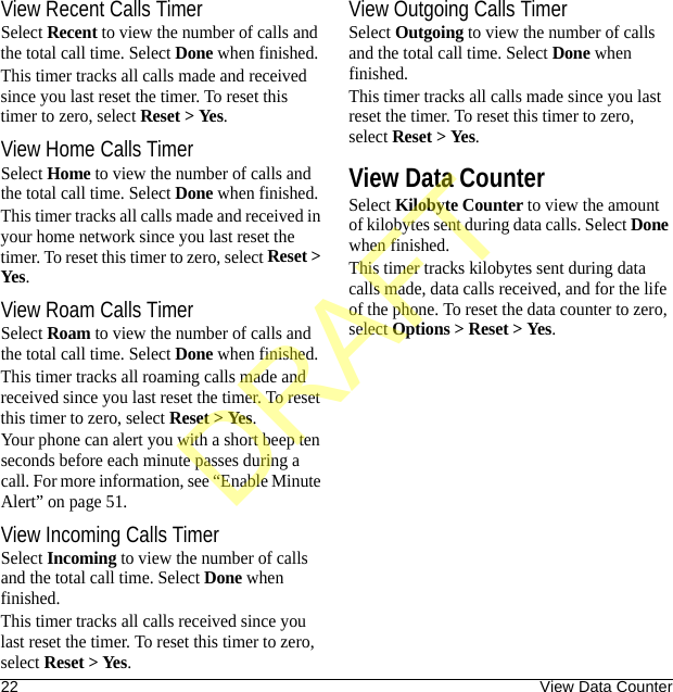 22 View Data CounterView Recent Calls TimerSelect Recent to view the number of calls and the total call time. Select Done when finished.This timer tracks all calls made and received since you last reset the timer. To reset this timer to zero, select Reset &gt; Yes.View Home Calls TimerSelect Home to view the number of calls and the total call time. Select Done when finished.This timer tracks all calls made and received in your home network since you last reset the timer. To reset this timer to zero, select Reset &gt; Yes.View Roam Calls TimerSelect Roam to view the number of calls and the total call time. Select Done when finished.This timer tracks all roaming calls made and received since you last reset the timer. To reset this timer to zero, select Reset &gt; Yes.Your phone can alert you with a short beep ten seconds before each minute passes during a call. For more information, see “Enable Minute Alert” on page 51.View Incoming Calls TimerSelect Incoming to view the number of calls and the total call time. Select Done when finished.This timer tracks all calls received since you last reset the timer. To reset this timer to zero, select Reset &gt; Yes.View Outgoing Calls TimerSelect Outgoing to view the number of calls and the total call time. Select Done when finished.This timer tracks all calls made since you last reset the timer. To reset this timer to zero, select Reset &gt; Yes.View Data CounterSelect Kilobyte Counter to view the amount of kilobytes sent during data calls. Select Done when finished.This timer tracks kilobytes sent during data calls made, data calls received, and for the life of the phone. To reset the data counter to zero, select Options &gt; Reset &gt; Yes.DRAFT