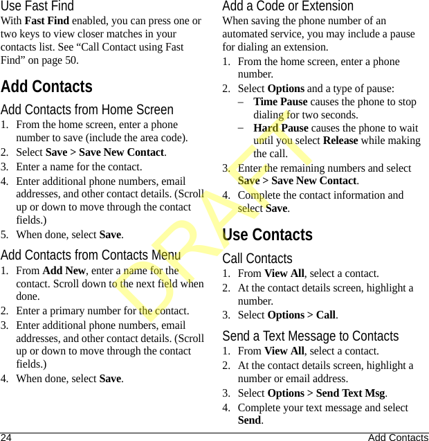24 Add ContactsUse Fast FindWith Fast Find enabled, you can press one or two keys to view closer matches in your contacts list. See “Call Contact using Fast Find” on page 50.Add ContactsAdd Contacts from Home Screen1. From the home screen, enter a phone number to save (include the area code).2. Select Save &gt; Save New Contact.3. Enter a name for the contact.4. Enter additional phone numbers, email addresses, and other contact details. (Scroll up or down to move through the contact fields.)5. When done, select Save.Add Contacts from Contacts Menu1. From Add New, enter a name for the contact. Scroll down to the next field when done.2. Enter a primary number for the contact.3. Enter additional phone numbers, email addresses, and other contact details. (Scroll up or down to move through the contact fields.)4. When done, select Save.Add a Code or ExtensionWhen saving the phone number of an automated service, you may include a pause for dialing an extension.1. From the home screen, enter a phone number.2. Select Options and a type of pause:–Time Pause causes the phone to stop dialing for two seconds.–Hard Pause causes the phone to wait until you select Release while making the call.3. Enter the remaining numbers and select Save &gt; Save New Contact.4. Complete the contact information and select Save.Use ContactsCall Contacts1. From View All, select a contact.2. At the contact details screen, highlight a number.3. Select Options &gt; Call.Send a Text Message to Contacts1. From View All, select a contact.2. At the contact details screen, highlight a number or email address.3. Select Options &gt; Send Text Msg.4. Complete your text message and select Send.DRAFT