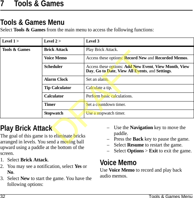 32 Tools &amp; Games Menu7 Tools &amp; GamesTools &amp; Games MenuSelect Tools &amp; Games from the main menu to access the following functions:Play Brick AttackThe goal of this game is to eliminate bricks arranged in levels. You send a moving ball upward using a paddle at the bottom of the screen.1. Select Brick Attack.2. You may see a notification, select Yes or No.3. Select New to start the game. You have the following options:–Use the Navigation key to move the paddle.–Press the Back key to pause the game.–Select Resume to restart the game.–Select Options &gt; Exit to exit the game.Voice MemoUse Voice Memo to record and play back audio memos.Level 1 &gt; Level 2 &gt;  Level 3Tools &amp; Games Brick AttackPlay Brick Attack.Voice MemoAccess these options: Record New and Recorded Memos.SchedulerAccess these options: Add New Event, View Month, View Day, Go to Date, View All Events, and Settings.Alarm ClockSet an alarm.Tip CalculatorCalculate a tip.CalculatorPerform basic calculations.TimerSet a countdown timer.StopwatchUse a stopwatch timer.DRAFT