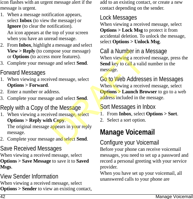 42 Manage Voicemailicon flashes with an urgent message alert if the message is urgent.1. When a message notification appears, select Inbox (to view the message) or Ignore (to clear the notification).An icon appears at the top of your screen when you have an unread message.2. From Inbox, highlight a message and select View &gt; Reply (to compose your message) or Options (to access more features).3. Complete your message and select Send.Forward Messages1. When viewing a received message, select Options &gt; Forward.2. Enter a number or address.3. Complete your message and select Send.Reply with a Copy of the Message1. When viewing a received message, select Options &gt; Reply with Copy. The original message appears in your reply message.2. Complete your message and select Send.Save Received MessagesWhen viewing a received message, select Options &gt; Save Message to save it to Saved Msgs.View Sender InformationWhen viewing a received message, select Options &gt; Sender to view an existing contact, add to an existing contact, or create a new contact depending on the sender.Lock MessagesWhen viewing a received message, select Options &gt; Lock Msg to protect it from accidental deletion. To unlock the message, select Options &gt; Unlock Msg.Call a Number in a MessageWhen viewing a received message, press the Send key to call a valid number in the message.Go to Web Addresses in MessagesWhen viewing a received message, select Options &gt; Launch Browser to go to a web address included in the message.Sort Messages in Inbox1. From Inbox, select Options &gt; Sort.2. Select a sort option.Manage VoicemailConfigure your VoicemailBefore your phone can receive voicemail messages, you need to set up a password and record a personal greeting with your service provider.When you have set up your voicemail, all unanswered calls to your phone are DRAFT