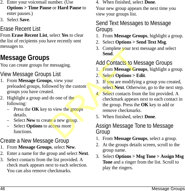 46 Message Groups2. Enter your voicemail number. (Use Options &gt; Time Pause or Hard Pause to enter pauses.)3. Select Save.Erase Recent ListFrom Erase Recent List, select Yes to clear the list of recipients you have recently sent messages to.Message GroupsYou can create groups for messaging.View Message Groups List1. From Message Groups, view your preloaded groups, followed by the custom groups you have created.2. Highlight a group and do one of the following:–Press the OK key to view the groups details.– Select New to create a new group.– Select Options to access more functions.Create a New Message Group1. From Message Groups, select New.2. Enter a name for the group and select Next.3. Select contacts from the list provided. A check mark appears next to each selection. You can also remove checkmarks.4. When finished, select Done.Your new group appears the next time you view your groups list.Send Text Messages to Message Groups1. From Message Groups, highlight a group.2. Select Options &gt; Send Text Msg.3. Complete your text message and select Send.Add Contacts to Message Groups1. From Message Groups, highlight a group.2. Select Options &gt; Edit.3. If you are modifying a group you created, select Next. Otherwise, go to the next step.4. Select contacts from the list provided. A checkmark appears next to each contact in the group. Press the OK key to add or remove checkmarks.5. When finished, select Done.Assign Message Tone to Message Group1. From Message Groups, select a group.2. At the groups details screen, scroll to the group name.3. Select Options &gt; Msg Tone &gt; Assign Msg Tone and a ringer from the list. Scroll to play the ringers.DRAFT