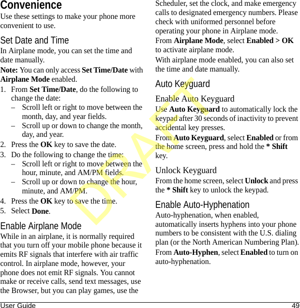 User Guide 49ConvenienceUse these settings to make your phone more convenient to use.Set Date and TimeIn Airplane mode, you can set the time and date manually.Note: You can only access Set Time/Date with Airplane Mode enabled.1. From Set Time/Date, do the following to change the date:– Scroll left or right to move between the month, day, and year fields.– Scroll up or down to change the month, day, and year.2. Press the OK key to save the date.3. Do the following to change the time:– Scroll left or right to move between the hour, minute, and AM/PM fields.– Scroll up or down to change the hour, minute, and AM/PM.4. Press the OK key to save the time.5. Select Done.Enable Airplane ModeWhile in an airplane, it is normally required that you turn off your mobile phone because it emits RF signals that interfere with air traffic control. In airplane mode, however, your phone does not emit RF signals. You cannot make or receive calls, send text messages, use the Browser, but you can play games, use the Scheduler, set the clock, and make emergency calls to designated emergency numbers. Please check with uniformed personnel before operating your phone in Airplane mode.From Airplane Mode, select Enabled &gt; OK to activate airplane mode.With airplane mode enabled, you can also set the time and date manually.Auto KeyguardEnable Auto KeyguardUse Auto Keyguard to automatically lock the keypad after 30 seconds of inactivity to prevent accidental key presses.From Auto Keyguard, select Enabled or from the home screen, press and hold the * Shift key.Unlock KeyguardFrom the home screen, select Unlock and press the * Shift key to unlock the keypad.Enable Auto-HyphenationAuto-hyphenation, when enabled, automatically inserts hyphens into your phone numbers to be consistent with the U.S. dialing plan (or the North American Numbering Plan).From Auto-Hyphen, select Enabled to turn on auto-hyphenation.DRAFT