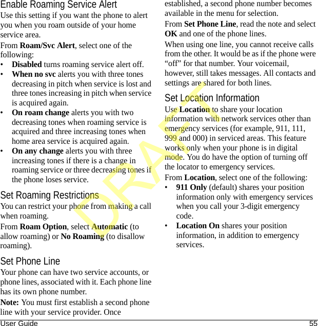 User Guide 55Enable Roaming Service AlertUse this setting if you want the phone to alert you when you roam outside of your home service area.From Roam/Svc Alert, select one of the following:•Disabled turns roaming service alert off.•When no svc alerts you with three tones decreasing in pitch when service is lost and three tones increasing in pitch when service is acquired again.•On roam change alerts you with two decreasing tones when roaming service is acquired and three increasing tones when home area service is acquired again.•On any change alerts you with three increasing tones if there is a change in roaming service or three decreasing tones if the phone loses service.Set Roaming RestrictionsYou can restrict your phone from making a call when roaming.From Roam Option, select Automatic (to allow roaming) or No Roaming (to disallow roaming).Set Phone LineYour phone can have two service accounts, or phone lines, associated with it. Each phone line has its own phone number.Note: You must first establish a second phone line with your service provider. Once established, a second phone number becomes available in the menu for selection.From Set Phone Line, read the note and select OK and one of the phone lines.When using one line, you cannot receive calls from the other. It would be as if the phone were “off” for that number. Your voicemail, however, still takes messages. All contacts and settings are shared for both lines.Set Location InformationUse Location to share your location information with network services other than emergency services (for example, 911, 111, 999 and 000) in serviced areas. This feature works only when your phone is in digital mode. You do have the option of turning off the locator to emergency services.From Location, select one of the following:•911 Only (default) shares your position information only with emergency services when you call your 3-digit emergency code.•Location On shares your position information, in addition to emergency services.DRAFT