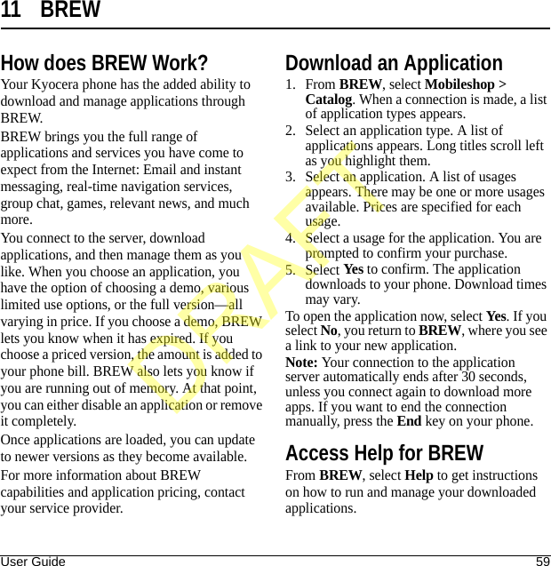 User Guide 5911 BREWHow does BREW Work?Your Kyocera phone has the added ability to download and manage applications through BREW.BREW brings you the full range of applications and services you have come to expect from the Internet: Email and instant messaging, real-time navigation services, group chat, games, relevant news, and much more.You connect to the server, download applications, and then manage them as you like. When you choose an application, you have the option of choosing a demo, various limited use options, or the full version—all varying in price. If you choose a demo, BREW lets you know when it has expired. If you choose a priced version, the amount is added to your phone bill. BREW also lets you know if you are running out of memory. At that point, you can either disable an application or remove it completely.Once applications are loaded, you can update to newer versions as they become available.For more information about BREW capabilities and application pricing, contact your service provider.Download an Application1. From BREW, select Mobileshop &gt; Catalog. When a connection is made, a list of application types appears.2. Select an application type. A list of applications appears. Long titles scroll left as you highlight them.3. Select an application. A list of usages appears. There may be one or more usages available. Prices are specified for each usage.4. Select a usage for the application. You are prompted to confirm your purchase.5. Select Yes to confirm. The application downloads to your phone. Download times may vary.To open the application now, select Yes. If you select No, you return to BREW, where you see a link to your new application.Note: Your connection to the application server automatically ends after 30 seconds, unless you connect again to download more apps. If you want to end the connection manually, press the End key on your phone.Access Help for BREWFrom BREW, select Help to get instructions on how to run and manage your downloaded applications.DRAFT