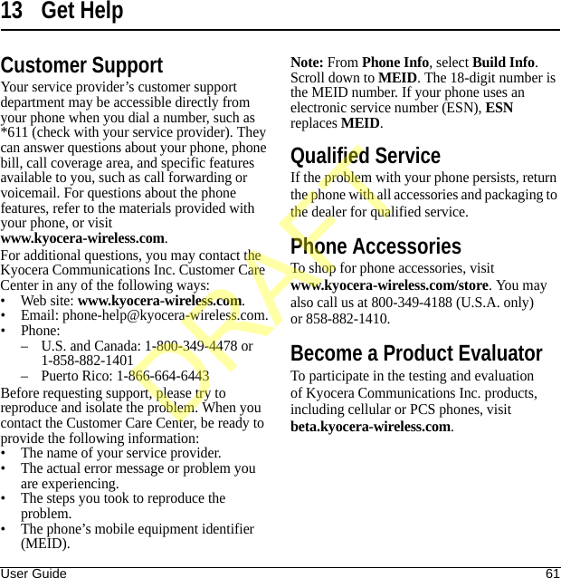 User Guide 6113 Get HelpCustomer SupportYour service provider’s customer support department may be accessible directly from your phone when you dial a number, such as *611 (check with your service provider). They can answer questions about your phone, phone bill, call coverage area, and specific features available to you, such as call forwarding or voicemail. For questions about the phone features, refer to the materials provided with your phone, or visit www.kyocera-wireless.com.For additional questions, you may contact the Kyocera Communications Inc. Customer Care Center in any of the following ways:• Web site: www.kyocera-wireless.com.• Email: phone-help@kyocera-wireless.com.• Phone:– U.S. and Canada: 1-800-349-4478 or 1-858-882-1401– Puerto Rico: 1-866-664-6443Before requesting support, please try to reproduce and isolate the problem. When you contact the Customer Care Center, be ready to provide the following information:• The name of your service provider.• The actual error message or problem you are experiencing.• The steps you took to reproduce the problem.• The phone’s mobile equipment identifier (MEID).Note: From Phone Info, select Build Info. Scroll down to MEID. The 18-digit number is the MEID number. If your phone uses an electronic service number (ESN), ESN replaces MEID.Qualified ServiceIf the problem with your phone persists, return the phone with all accessories and packaging to the dealer for qualified service.Phone AccessoriesTo shop for phone accessories, visit www.kyocera-wireless.com/store. You may also call us at 800-349-4188 (U.S.A. only) or 858-882-1410.Become a Product EvaluatorTo participate in the testing and evaluation of Kyocera Communications Inc. products, including cellular or PCS phones, visit beta.kyocera-wireless.com.DRAFT