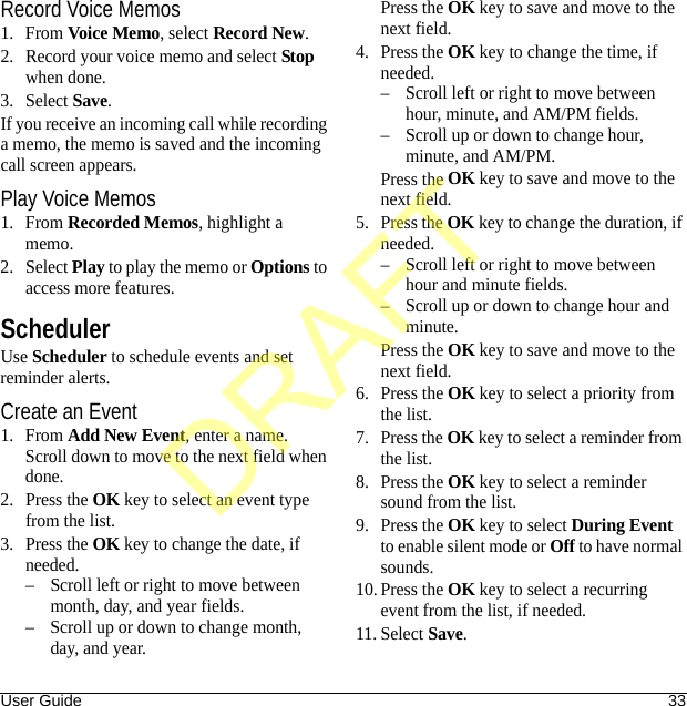 User Guide 33Record Voice Memos1. From Voice Memo, select Record New.2. Record your voice memo and select Stop when done.3. Select Save.If you receive an incoming call while recording a memo, the memo is saved and the incoming call screen appears.Play Voice Memos1. From Recorded Memos, highlight a memo.2. Select Play to play the memo or Options to access more features.SchedulerUse Scheduler to schedule events and set reminder alerts.Create an Event1. From Add New Event, enter a name. Scroll down to move to the next field when done.2. Press the OK key to select an event type from the list.3. Press the OK key to change the date, if needed. – Scroll left or right to move between month, day, and year fields.– Scroll up or down to change month, day, and year.Press the OK key to save and move to the next field.4. Press the OK key to change the time, if needed.– Scroll left or right to move between hour, minute, and AM/PM fields.– Scroll up or down to change hour, minute, and AM/PM.Press the OK key to save and move to the next field.5. Press the OK key to change the duration, if needed.– Scroll left or right to move between hour and minute fields.– Scroll up or down to change hour and minute.Press the OK key to save and move to the next field.6. Press the OK key to select a priority from the list.7. Press the OK key to select a reminder from the list.8. Press the OK key to select a reminder sound from the list.9. Press the OK key to select During Event to enable silent mode or Off to have normal sounds.10. Press the OK key to select a recurring event from the list, if needed.11. Select Save.DRAFT