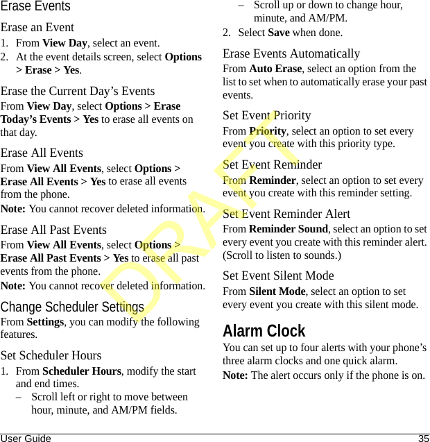 User Guide 35Erase EventsErase an Event1. From View Day, select an event.2. At the event details screen, select Options &gt; Erase &gt; Yes.Erase the Current Day’s EventsFrom View Day, select Options &gt; Erase Today’s Events &gt; Yes to erase all events on that day.Erase All EventsFrom View All Events, select Options &gt; Erase All Events &gt; Yes to erase all events from the phone.Note: You cannot recover deleted information.Erase All Past EventsFrom View All Events, select Options &gt; Erase All Past Events &gt; Yes to erase all past events from the phone.Note: You cannot recover deleted information.Change Scheduler SettingsFrom Settings, you can modify the following features.Set Scheduler Hours1. From Scheduler Hours, modify the start and end times. – Scroll left or right to move between hour, minute, and AM/PM fields.– Scroll up or down to change hour, minute, and AM/PM.2. Select Save when done. Erase Events AutomaticallyFrom Auto Erase, select an option from the list to set when to automatically erase your past events.Set Event PriorityFrom Priority, select an option to set every event you create with this priority type.Set Event ReminderFrom Reminder, select an option to set every event you create with this reminder setting.Set Event Reminder AlertFrom Reminder Sound, select an option to set every event you create with this reminder alert. (Scroll to listen to sounds.)Set Event Silent ModeFrom Silent Mode, select an option to set every event you create with this silent mode.Alarm ClockYou can set up to four alerts with your phone’s three alarm clocks and one quick alarm.Note: The alert occurs only if the phone is on.DRAFT