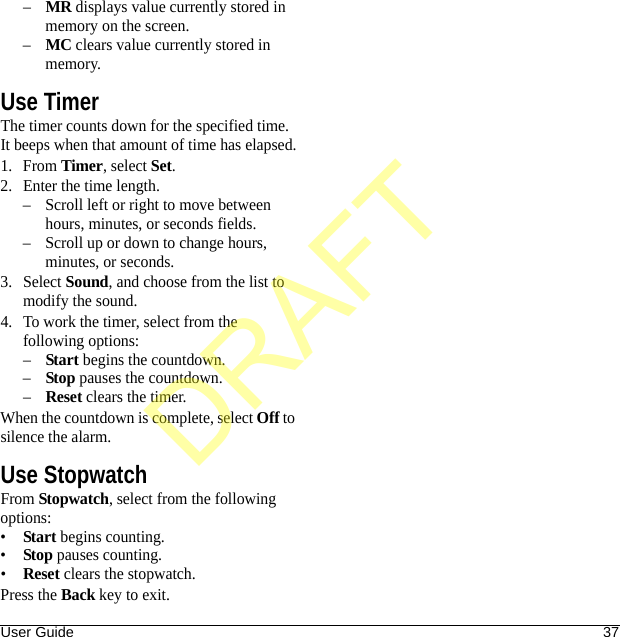 User Guide 37–MR displays value currently stored in memory on the screen.–MC clears value currently stored in memory.Use TimerThe timer counts down for the specified time. It beeps when that amount of time has elapsed.1. From Timer, select Set.2. Enter the time length.– Scroll left or right to move between hours, minutes, or seconds fields.– Scroll up or down to change hours, minutes, or seconds.3. Select Sound, and choose from the list to modify the sound.4. To work the timer, select from the following options:–Start begins the countdown.–Stop pauses the countdown.–Reset clears the timer.When the countdown is complete, select Off to silence the alarm.Use StopwatchFrom Stopwatch, select from the following options:•Start begins counting.•Stop pauses counting.•Reset clears the stopwatch.Press the Back key to exit.DRAFT