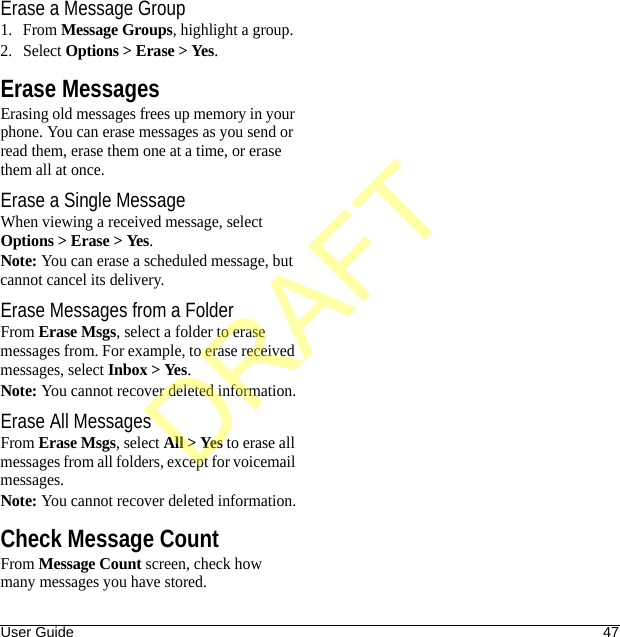 User Guide 47Erase a Message Group1. From Message Groups, highlight a group.2. Select Options &gt; Erase &gt; Yes.Erase MessagesErasing old messages frees up memory in your phone. You can erase messages as you send or read them, erase them one at a time, or erase them all at once.Erase a Single MessageWhen viewing a received message, select Options &gt; Erase &gt; Yes.Note: You can erase a scheduled message, but cannot cancel its delivery.Erase Messages from a FolderFrom Erase Msgs, select a folder to erase messages from. For example, to erase received messages, select Inbox &gt; Yes.Note: You cannot recover deleted information.Erase All MessagesFrom Erase Msgs, select All &gt; Yes to erase all messages from all folders, except for voicemail messages.Note: You cannot recover deleted information.Check Message CountFrom Message Count screen, check how many messages you have stored.DRAFT