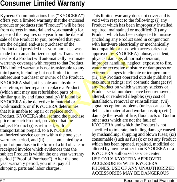 62 Become a Product EvaluatorConsumer Limited WarrantyKyocera Communications Inc. (“KYOCERA”) offers you a limited warranty that the enclosed product or products (the “Product”) will be free from defects in material and workmanship for a period that expires one year from the date of sale of the Product to you, provided that you are the original end-user purchaser of the Product and provided that your purchase was made from an authorized supplier. Transfer or resale of a Product will automatically terminate warranty coverage with respect to that Product. This limited warranty is not transferable to any third party, including but not limited to any subsequent purchaser or owner of the Product.KYOCERA shall, at its sole and absolute discretion, either repair or replace a Product (which unit may use refurbished parts of similar quality and functionality) if found by KYOCERA to be defective in material or workmanship, or if KYOCERA determines that it is unable to repair or replace such Product, KYOCERA shall refund the purchase price for such Product, provided that the subject Product (i) is returned, with transportation prepaid, to a KYOCERA authorized service center within the one year warranty period, and (ii) is accompanied by a proof of purchase in the form of a bill of sale or receipted invoice which evidences that the subject Product is within the one year warranty period (“Proof of Purchase”). After the one year warranty period, you must pay all shipping, parts and labor charges.This limited warranty does not cover and is void with respect to the following: (i) any Product which has been improperly installed, repaired, maintained or modified; (ii) any Product which has been subjected to misuse (including any Product used in conjunction with hardware electrically or mechanically incompatible or used with accessories not approved by KYOCERA), abuse, accident, physical damage, abnormal operation, improper handling, neglect, exposure to fire, water or excessive moisture or dampness or extreme changes in climate or temperature; (iii) any Product operated outside published maximum ratings; (iv) cosmetic damage; (v) any Product on which warranty stickers or Product serial numbers have been removed, altered, or rendered illegible; (vi) cost of installation, removal or reinstallation; (vii) signal reception problems (unless caused by defects in material and workmanship); (viii) damage the result of fire, flood, acts of God or other acts which are not the fault of KYOCERA and which the Product is not specified to tolerate, including damage caused by mishandling, shipping and blown fuses; (ix) consumable (such as fuses); or (x) any Product which has been opened, repaired, modified or altered by anyone other than KYOCERA or a KYOCERA authorized service center.USE ONLY KYOCERA APPROVED ACCESSORIES WITH KYOCERA PHONES. USE OF ANY UNAUTHORIZED ACCESSORIES MAY BE DANGEROUS DRAFT