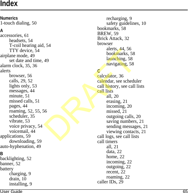 User Guide 65IndexNumerics1-touch dialing, 50Aaccessories, 61headsets, 54T-coil hearing aid, 54TTY device, 54airplane mode, 49set date and time, 49alarm clock, 35, 36alertsbrowser, 56calls, 29, 52lights only, 53messages, 44minute, 51missed calls, 51pages, 44roaming, 52, 55, 56scheduler, 35vibrate, 53voice privacy, 54voicemail, 44applications, 59downloading, 59auto-hyphenation, 49Bbacklighting, 52banner, 52batterycharging, 9drain, 10installing, 9recharging, 9safety guidelines, 10bookmarks, 58BREW, 59Brick Attack, 32browseralerts, 44, 56bookmarks, 58launching, 58navigating, 58Ccalculator, 36calendar, see schedulercall history, see call listscall listsall, 20erasing, 21incoming, 20missed, 21outgoing calls, 20saving numbers, 21sending messages, 21viewing contacts, 21call logs, see call listscall timersall, 21data, 22home, 22incoming, 22outgoing, 22recent, 22roaming, 22caller IDs, 29DRAFT