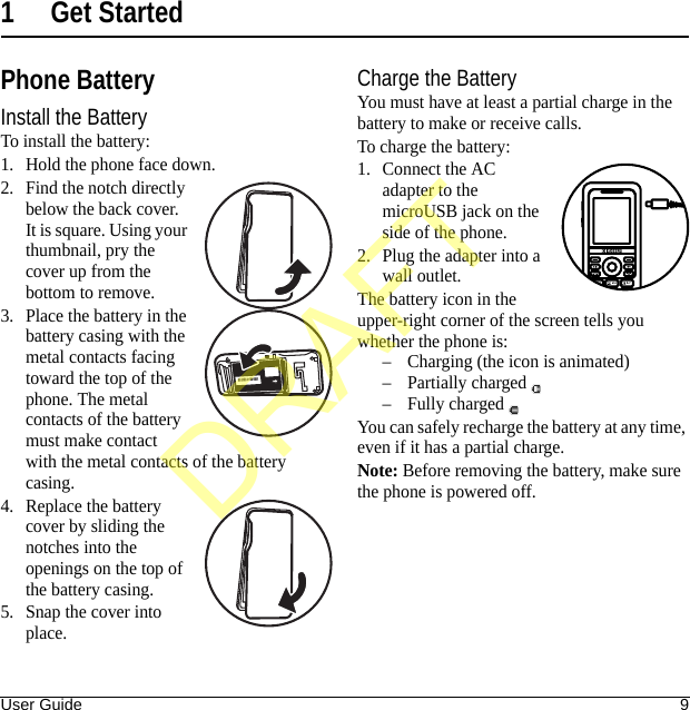 User Guide 91 Get StartedPhone BatteryInstall the BatteryTo install the battery:1. Hold the phone face down.2. Find the notch directly below the back cover. It is square. Using your thumbnail, pry the cover up from the bottom to remove.3. Place the battery in the battery casing with the metal contacts facing toward the top of the phone. The metal contacts of the battery must make contact with the metal contacts of the battery casing.4. Replace the battery cover by sliding the notches into the openings on the top of the battery casing.5. Snap the cover into place.Charge the BatteryYou must have at least a partial charge in the battery to make or receive calls.To charge the battery:1. Connect the AC adapter to the microUSB jack on the side of the phone.2. Plug the adapter into a wall outlet.The battery icon in the upper-right corner of the screen tells you whether the phone is:– Charging (the icon is animated)– Partially charged – Fully charged You can safely recharge the battery at any time, even if it has a partial charge.Note: Before removing the battery, make sure the phone is powered off.DRAFT