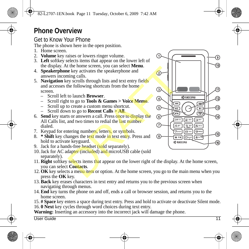 User Guide 11Phone OverviewGet to Know Your PhoneThe phone is shown here in the open position.1. Home screen.2.Volume key raises or lowers ringer volume.3.Left softkey selects items that appear on the lower left of the display. At the home screen, you can select Menu.4.Speakerphone key activates the speakerphone and answers incoming calls.5.Navigation key scrolls through lists and text entry fields and accesses the following shortcuts from the home screen.– Scroll left to launch Browser.– Scroll right to go to Tools &amp; Games &gt; Voice Memo.– Scroll up to create a custom menu shortcut.– Scroll down to go to Recent Calls &gt; All.6.Send key starts or answers a call. Press once to display the All Calls list, and two times to redial the last number dialed.7. Keypad for entering numbers, letters, or symbols.8.* Shift key changes the text mode in text entry. Press and hold to activate keyguard.9. Jack for a hands-free headset (sold separately).10. Jack for AC adapter (included) and microUSB cable (sold separately).11.Right softkey selects items that appear on the lower right of the display. At the home screen, you can select Contacts.12.OK key selects a menu item or option. At the home screen, you go to the main menu when you press the OK key. 13.Back key erases characters in text entry and returns you to the previous screen when navigating through menus.14.End key turns the phone on and off, ends a call or browser session, and returns you to the home screen.15.# Space key enters a space during text entry. Press and hold to activate or deactivate Silent mode.16.0 Next key cycles through word choices during text entry.Warning: Inserting an accessory into the incorrect jack will damage the phone.82-L2707-1EN.book  Page 11  Tuesday, October 6, 2009  7:42 AMDRAFT