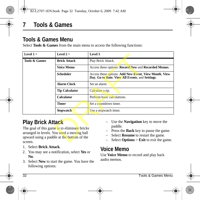 32 Tools &amp; Games Menu7 Tools &amp; GamesTools &amp; Games MenuSelect Tools &amp; Games from the main menu to access the following functions:Play Brick AttackThe goal of this game is to eliminate bricks arranged in levels. You send a moving ball upward using a paddle at the bottom of the screen.1. Select Brick Attack.2. You may see a notification, select Yes or No.3. Select New to start the game. You have the following options:–Use the Navigation key to move the paddle.–Press the Back key to pause the game.–Select Resume to restart the game.–Select Options &gt; Exit to exit the game.Voice MemoUse Voice Memo to record and play back audio memos.Level 1 &gt; Level 2 &gt;  Level 3Tools &amp; Games Brick AttackPlay Brick Attack.Voice MemoAccess these options: Record New and Recorded Memos.SchedulerAccess these options: Add New Event, View Month, View Day, Go to Date, View All Events, and Settings.Alarm ClockSet an alarm.Tip CalculatorCalculate a tip.CalculatorPerform basic calculations.TimerSet a countdown timer.StopwatchUse a stopwatch timer.82-L2707-1EN.book  Page 32  Tuesday, October 6, 2009  7:42 AMDRAFT