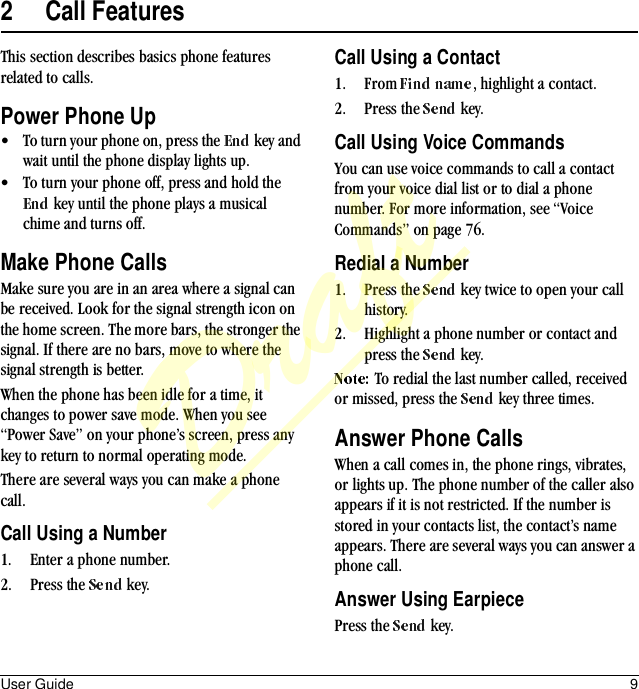 User Guide 92 Call FeaturesThis section describes basics phone features related to calls.Power Phone Up• To turn your phone on, press the   key and wait until the phone display lights up.• To turn your phone off, press and hold the  key until the phone plays a musical chime and turns off.Make Phone CallsMake sure you are in an area where a signal can be received. Look for the signal strength icon on the home screen. The more bars, the stronger the signal. If there are no bars, move to where the signal strength is better.When the phone has been idle for a time, it changes to power save mode. When you see “Power Save” on your phone’s screen, press any key to return to normal operating mode.There are several ways you can make a phone call.Call Using a Number1. Enter a phone number.2. Press the   key.Call Using a Contact1. From  , highlight a contact.2. Press the   key.Call Using Voice CommandsYou can use voice commands to call a contact from your voice dial list or to dial a phone number. For more information, see “Voice Commands” on page 76.Redial a Number1. Press the   key twice to open your call history.2. Highlight a phone number or contact and press the   key.To redial the last number called, received or missed, press the   key three times.Answer Phone CallsWhen a call comes in, the phone rings, vibrates, or lights up. The phone number of the caller also appears if it is not restricted. If the number is stored in your contacts list, the contact’s name appears. There are several ways you can answer a phone call.Answer Using EarpiecePress the   key.Draft