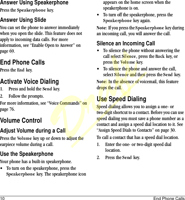 10 End Phone CallsAnswer Using SpeakerphonePress the   key.Answer Using SlideYou can set the phone to answer immediately when you open the slide. This feature does not apply to incoming data calls. For more information, see “Enable Open to Answer” on page 69.End Phone CallsPress the   key.Activate Voice Dialing1. Press and hold the   key.2. Follow the prompts.For more information, see “Voice Commands” on page 76.Volume ControlAdjust Volume during a CallPress the   key up or down to adjust the earpiece volume during a call. Use the SpeakerphoneYour phone has a built-in speakerphone.• To turn on the speakerphone, press the  key. The speakerphone icon appears on the home screen when the speakerphone is on.• To turn off the speakerphone, press the  key again.If you press the   key during an incoming call, you will answer the call.Silence an Incoming Call• To silence the phone without answering the call select  , press the   key, or press the   key.• To silence the phone and answer the call, select   and then press the   key.In the absence of voicemail, this feature drops the call.Use Speed DialingSpeed dialing allows you to assign a one- or two-digit shortcut to a contact. Before you can use speed dialing you must save a phone number as a contact and assign a speed dial location to it. See “Assign Speed Dials to Contacts” on page 30. To call a contact that has a speed dial location.1. Enter the one- or two-digit speed dial location.2. Press the   key.Draft