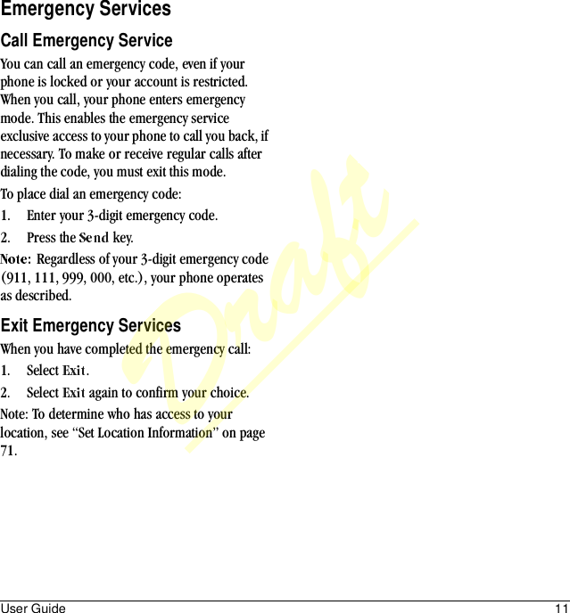 User Guide 11Emergency ServicesCall Emergency ServiceYou can call an emergency code, even if your phone is locked or your account is restricted. When you call, your phone enters emergency mode. This enables the emergency service exclusive access to your phone to call you back, if necessary. To make or receive regular calls after dialing the code, you must exit this mode.To place dial an emergency code:1. Enter your 3-digit emergency code.2. Press the   key.Regardless of your 3-digit emergency code (911, 111, 999, 000, etc.), your phone operates as described.Exit Emergency ServicesWhen you have completed the emergency call:1. Select  .2. Select   again to confirm your choice.Note: To determine who has access to your location, see “Set Location Information” on page 71.Draft