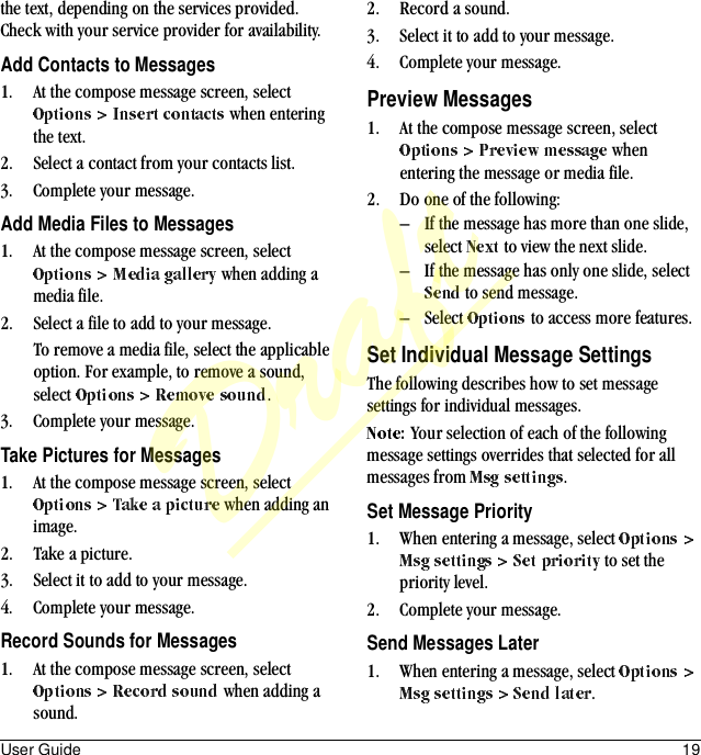 User Guide 19the text, depending on the services provided. Check with your service provider for availability.Add Contacts to Messages1. At the compose message screen, select  when entering the text.2. Select a contact from your contacts list.3. Complete your message.Add Media Files to Messages1. At the compose message screen, select  when adding a media file.2. Select a file to add to your message.To remove a media file, select the applicable option. For example, to remove a sound, select  .3. Complete your message.Take Pictures for Messages1. At the compose message screen, select  when adding an image.2. Take a picture.3. Select it to add to your message.4. Complete your message.Record Sounds for Messages1. At the compose message screen, select  when adding a sound.2. Record a sound.3. Select it to add to your message.4. Complete your message.Preview Messages1. At the compose message screen, select  when entering the message or media file.2. Do one of the following:– If the message has more than one slide, select   to view the next slide.– If the message has only one slide, select  to send message.– Select   to access more features.Set Individual Message SettingsThe following describes how to set message settings for individual messages.Your selection of each of the following message settings overrides that selected for all messages from  .Set Message Priority1. When entering a message, select  to set the priority level.2. Complete your message.Send Messages Later1. When entering a message, select .Draft