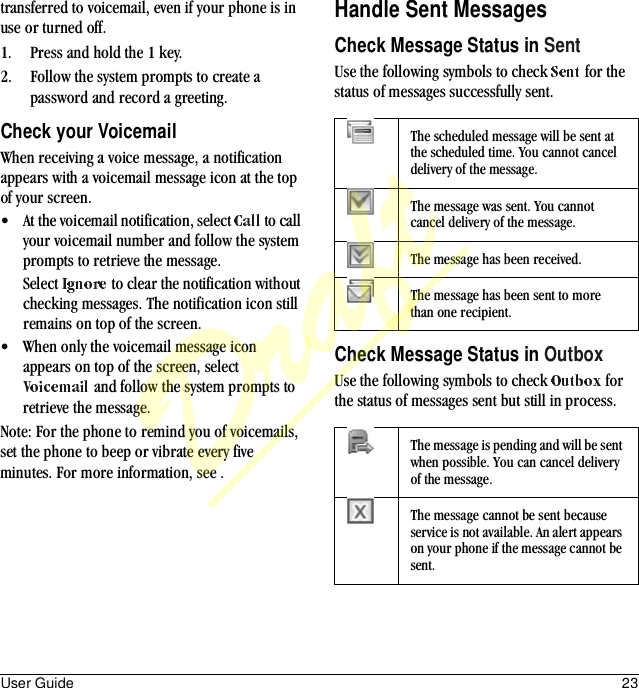 User Guide 23transferred to voicemail, even if your phone is in use or turned off.1. Press and hold the 1 key.2. Follow the system prompts to create a password and record a greeting.Check your VoicemailWhen receiving a voice message, a notification appears with a voicemail message icon at the top of your screen.• At the voicemail notification, select   to call your voicemail number and follow the system prompts to retrieve the message.Select   to clear the notification without checking messages. The notification icon still remains on top of the screen.• When only the voicemail message icon appears on top of the screen, select  and follow the system prompts to retrieve the message.Note: For the phone to remind you of voicemails, set the phone to beep or vibrate every five minutes. For more information, see .Handle Sent MessagesCheck Message Status in SentUse the following symbols to check   for the status of messages successfully sent.Check Message Status in OutboxUse the following symbols to check   for the status of messages sent but still in process.The scheduled message will be sent at the scheduled time. You cannot cancel delivery of the message.The message was sent. You cannot cancel delivery of the message.The message has been received.The message has been sent to more than one recipient.The message is pending and will be sent when possible. You can cancel delivery of the message.The message cannot be sent because service is not available. An alert appears on your phone if the message cannot be sent.Draft