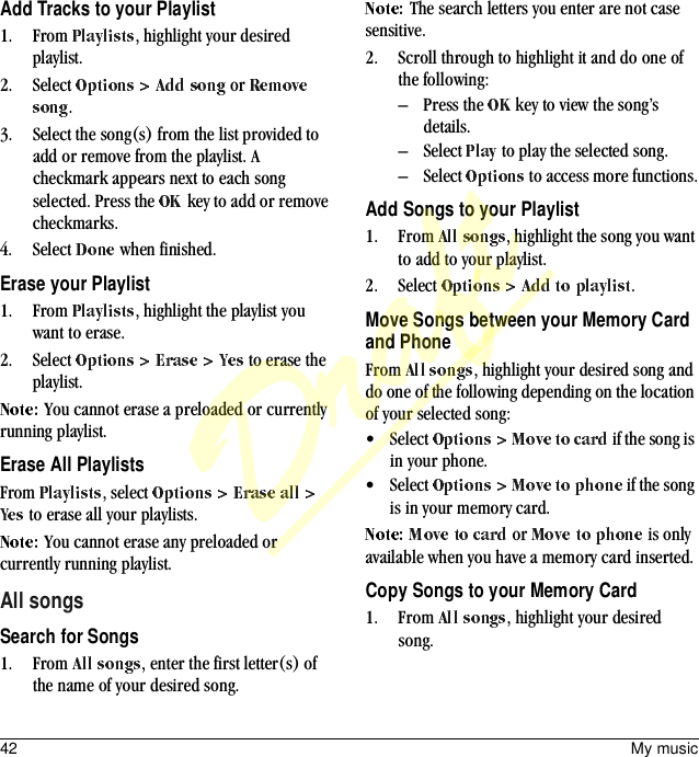 42 My musicAdd Tracks to your Playlist1. From  , highlight your desired playlist.2. Select   or .3. Select the song(s) from the list provided to add or remove from the playlist. A checkmark appears next to each song selected. Press the   key to add or remove checkmarks.4. Select   when finished.Erase your Playlist1. From  , highlight the playlist you want to erase.2. Select   to erase the playlist.You cannot erase a preloaded or currently running playlist.Erase All PlaylistsFrom  , select  to erase all your playlists.You cannot erase any preloaded or currently running playlist.All songsSearch for Songs1. From  , enter the first letter(s) of the name of your desired song.The search letters you enter are not case sensitive.2. Scroll through to highlight it and do one of the following:– Press the   key to view the song’s details.– Select   to play the selected song.– Select   to access more functions.Add Songs to your Playlist1. From  , highlight the song you want to add to your playlist.2. Select  .Move Songs between your Memory Card and PhoneFrom  , highlight your desired song and do one of the following depending on the location of your selected song:• Select   if the song is in your phone.• Select   if the song is in your memory card. or   is only available when you have a memory card inserted.Copy Songs to your Memory Card1. From  , highlight your desired song.Draft