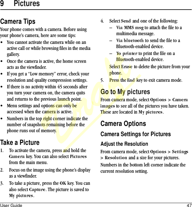 User Guide 479PicturesCamera TipsYour phone comes with a camera. Before using your phone’s camera, here are some tips:• You cannot activate the camera while on an active call or while browsing files in the media gallery.• Once the camera is active, the home screen acts as the viewfinder.• If you get a “Low memory” error, check your resolution and quality compression settings.• If there is no activity within 45 seconds after you turn your camera on, the camera quits and returns to the previous launch point.• Menu settings and options can only be accessed when the camera is active.• Numbers in the top right corner indicate the number of snapshots remaining before the phone runs out of memory.Take a Picture1. To activate the camera, press and hold the  key. You can also select   from the main menu.2. Focus on the image using the phone’s display as a viewfinder.3. To take a picture, press the   key. You can also select  . The picture is saved to .4. Select   and one of the following:– to attach the file to a multimedia message.– to send the file to a Bluetooth-enabled device.– to print the file on a Bluetooth-enabled device.Select   to delete the picture from your phone. 5. Press the   key to exit camera mode.Go to My picturesFrom camera mode, select  to see all of the pictures you have taken. These are located in  .Camera OptionsCamera Settings for PicturesAdjust the ResolutionFrom camera mode, select  and a size for your pictures.Numbers in the bottom left corner indicate the current resolution setting.Draft