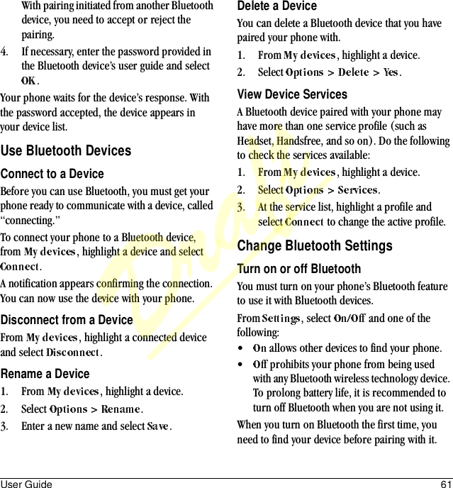 User Guide 61With pairing initiated from another Bluetooth device, you need to accept or reject the pairing.4. If necessary, enter the password provided in the Bluetooth device’s user guide and select .Your phone waits for the device’s response. With the password accepted, the device appears in your device list.Use Bluetooth DevicesConnect to a DeviceBefore you can use Bluetooth, you must get your phone ready to communicate with a device, called “connecting.” To connect your phone to a Bluetooth device, from  , highlight a device and select .A notification appears confirming the connection. You can now use the device with your phone.Disconnect from a DeviceFrom  , highlight a connected device and select  .Rename a Device1. From  , highlight a device.2. Select  .3. Enter a new name and select  .Delete a DeviceYou can delete a Bluetooth device that you have paired your phone with.1. From  , highlight a device.2. Select  .View Device ServicesA Bluetooth device paired with your phone may have more than one service profile (such as Headset, Handsfree, and so on). Do the following to check the services available:1. From  , highlight a device.2. Select  .3. At the service list, highlight a profile and select   to change the active profile.Change Bluetooth SettingsTurn on or off BluetoothYou must turn on your phone’s Bluetooth feature to use it with Bluetooth devices.From  , select   and one of the following:• allows other devices to find your phone.• prohibits your phone from being used with any Bluetooth wireless technology device. To prolong battery life, it is recommended to turn off Bluetooth when you are not using it.When you turn on Bluetooth the first time, you need to find your device before pairing with it.Draft