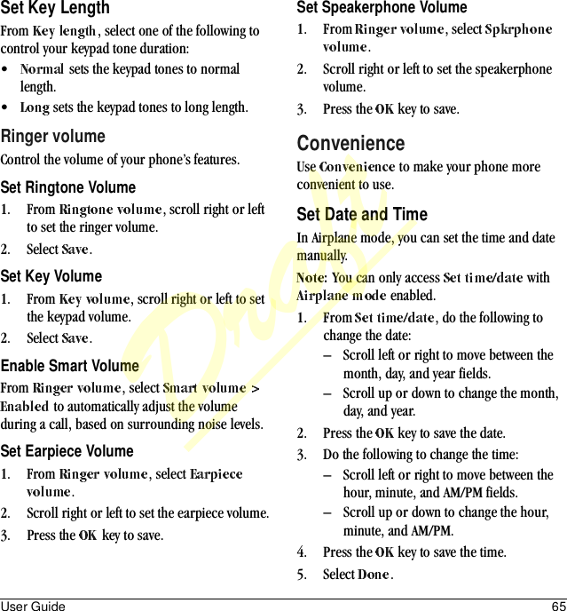 User Guide 65Set Key LengthFrom  , select one of the following to control your keypad tone duration:• sets the keypad tones to normal length.• sets the keypad tones to long length.Ringer volumeControl the volume of your phone’s features.Set Ringtone Volume1. From  , scroll right or left to set the ringer volume.2. Select  .Set Key Volume1. From  , scroll right or left to set the keypad volume.2. Select  .Enable Smart VolumeFrom  , select  to automatically adjust the volume during a call, based on surrounding noise levels.Set Earpiece Volume1. From  , select .2. Scroll right or left to set the earpiece volume.3. Press the   key to save.Set Speakerphone Volume1. From  , select .2. Scroll right or left to set the speakerphone volume.3. Press the   key to save.ConvenienceUse   to make your phone more convenient to use.Set Date and TimeIn Airplane mode, you can set the time and date manually.You can only access   with  enabled.1. From  , do the following to change the date:– Scroll left or right to move between the month, day, and year fields.– Scroll up or down to change the month, day, and year.2. Press the   key to save the date.3. Do the following to change the time:– Scroll left or right to move between the hour, minute, and AM/PM fields.– Scroll up or down to change the hour, minute, and AM/PM.4. Press the   key to save the time.5. Select  .Draft