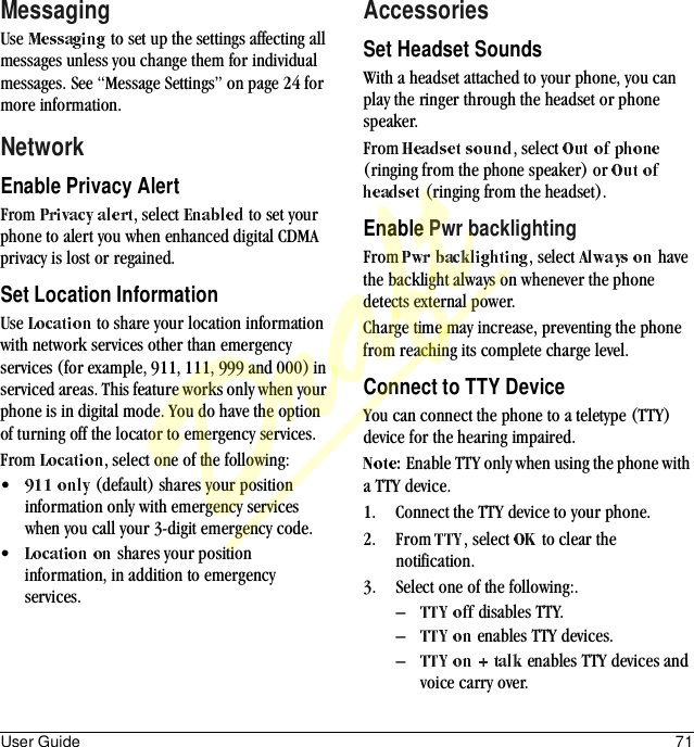 User Guide 71MessagingUse   to set up the settings affecting all messages unless you change them for individual messages. See “Message Settings” on page 24 for more information.NetworkEnable Privacy AlertFrom  , select   to set your phone to alert you when enhanced digital CDMA privacy is lost or regained.Set Location InformationUse   to share your location information with network services other than emergency services (for example, 911, 111, 999 and 000) in serviced areas. This feature works only when your phone is in digital mode. You do have the option of turning off the locator to emergency services.From  , select one of the following:• (default) shares your position information only with emergency services when you call your 3-digit emergency code.• shares your position information, in addition to emergency services.AccessoriesSet Headset SoundsWith a headset attached to your phone, you can play the ringer through the headset or phone speaker.From  , select   (ringing from the phone speaker) or  (ringing from the headset).Enable Pwr backlightingFrom  , select   have the backlight always on whenever the phone detects external power.Charge time may increase, preventing the phone from reaching its complete charge level.Connect to TTY DeviceYou can connect the phone to a teletype (TTY) device for the hearing impaired.Enable TTY only when using the phone with a TTY device.1. Connect the TTY device to your phone.2. From  , select   to clear the notification.3. Select one of the following:.– disables TTY.– enables TTY devices.– enables TTY devices and voice carry over.Draft