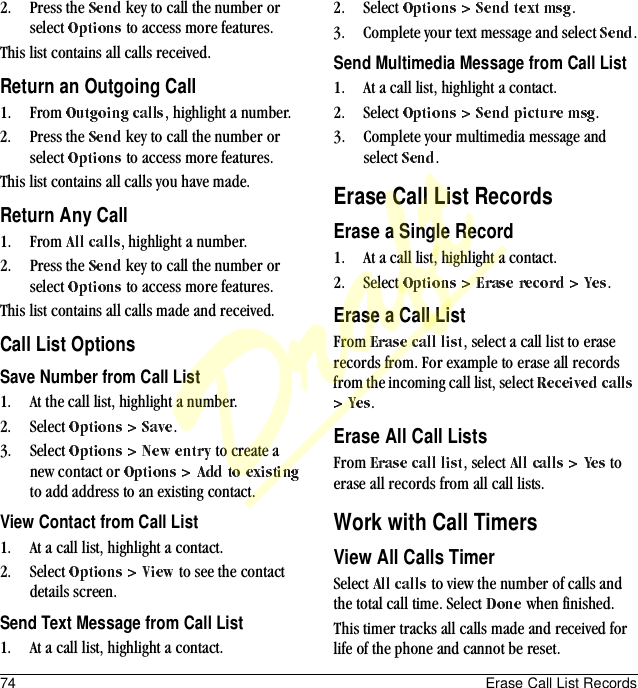 74 Erase Call List Records2. Press the   key to call the number or select   to access more features.This list contains all calls received.Return an Outgoing Call1. From  , highlight a number.2. Press the   key to call the number or select   to access more features.This list contains all calls you have made.Return Any Call1. From  , highlight a number.2. Press the   key to call the number or select   to access more features.This list contains all calls made and received.Call List OptionsSave Number from Call List1. At the call list, highlight a number.2. Select  .3. Select   to create a new contact or   to add address to an existing contact.View Contact from Call List1. At a call list, highlight a contact.2. Select   to see the contact details screen.Send Text Message from Call List1. At a call list, highlight a contact.2. Select  .3. Complete your text message and select  .Send Multimedia Message from Call List1. At a call list, highlight a contact.2. Select  .3. Complete your multimedia message and select  .Erase Call List RecordsErase a Single Record1. At a call list, highlight a contact.2. Select  .Erase a Call ListFrom  , select a call list to erase records from. For example to erase all records from the incoming call list, select .Erase All Call ListsFrom  , select   to erase all records from all call lists.Work with Call TimersView All Calls TimerSelect   to view the number of calls and the total call time. Select   when finished.This timer tracks all calls made and received for life of the phone and cannot be reset.Draft