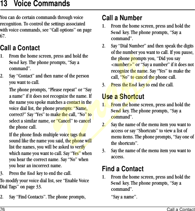 76 Call a Contact13 Voice CommandsYou can do certain commands through voice recognition. To control the settings associated with voice commands, see “Call options” on page 67.Call a Contact1. From the home screen, press and hold the  key. The phone prompts, “Say a command”.2. Say “Contact” and then name of the person you want to call.The phone prompts, “Please repeat” or “Say a name” if it does not recognize the name. If the name you spoke matches a contact in the voice dial list, the phone prompts: “Name, correct?” Say “Yes” to make the call, “No” to select a similar name, or “Cancel” to cancel the phone call.If the phone finds multiple voice tags that sound like the name you said, the phone will list the names, you will be asked to verify which name you want to call. Say “Yes” when you hear the correct name. Say “No” when you hear an incorrect name.3. Press the   key to end the call.To modify your voice dial list, see “Enable Voice Dial Tags” on page 33.Call a Number1. From the home screen, press and hold the  key. The phone prompts, “Say a command”.2. Say “Dial Number” and then speak the digits of the number you want to call. If you pause, the phone prompts you, “Did you say &lt;number&gt;” or “Say a number” if it does not recognize the name. Say “Yes” to make the call, “No” to cancel the phone call.3. Press the   key to end the call.Use a Shortcut1. From the home screen, press and hold the  key. The phone prompts, “Say a command”.2. Say the name of the menu item you want to access or say “Shortcuts” to view a list of menu items. The phone prompts, “Say one of the shortcuts”.3. Say the name of the menu item you want to access.Find a Contact1. From the home screen, press and hold the  key. The phone prompts, “Say a command”.2. Say “Find Contacts”. The phone prompts,  “Say a name”.Draft
