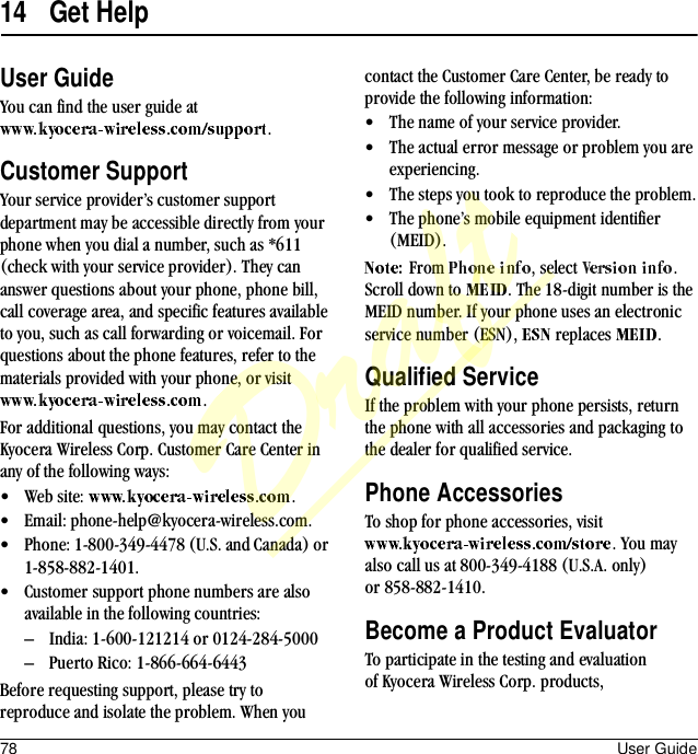 78 User Guide14 Get HelpUser GuideYou can find the user guide at .Customer SupportYour service provider’s customer support department may be accessible directly from your phone when you dial a number, such as *611 (check with your service provider). They can answer questions about your phone, phone bill, call coverage area, and specific features available to you, such as call forwarding or voicemail. For questions about the phone features, refer to the materials provided with your phone, or visit .For additional questions, you may contact the Kyocera Wireless Corp. Customer Care Center in any of the following ways:• Web site:  .• Email: phone-help@kyocera-wireless.com.• Phone: 1-800-349-4478 (U.S. and Canada) or 1-858-882-1401.• Customer support phone numbers are also available in the following countries:– India: 1-600-121214 or 0124-284-5000– Puerto Rico: 1-866-664-6443Before requesting support, please try to reproduce and isolate the problem. When you contact the Customer Care Center, be ready to provide the following information:• The name of your service provider.• The actual error message or problem you are experiencing.• The steps you took to reproduce the problem.• The phone’s mobile equipment identifier (MEID).From  , select  . Scroll down to  . The 18-digit number is the MEID number. If your phone uses an electronic service number (ESN),   replaces  .Qualified ServiceIf the problem with your phone persists, return the phone with all accessories and packaging to the dealer for qualified service.Phone AccessoriesTo shop for phone accessories, visit . You may also call us at 800-349-4188 (U.S.A. only) or 858-882-1410.Become a Product EvaluatorTo participate in the testing and evaluation of Kyocera Wireless Corp. products, Draft