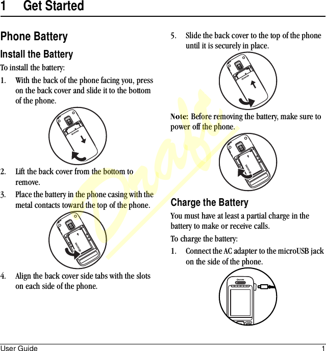 User Guide 11 Get StartedPhone BatteryInstall the BatteryTo install the battery:1. With the back of the phone facing you, press on the back cover and slide it to the bottom of the phone.2. Lift the back cover from the bottom to remove.3. Place the battery in the phone casing with the metal contacts toward the top of the phone.4. Align the back cover side tabs with the slots on each side of the phone.5. Slide the back cover to the top of the phone until it is securely in place.Before removing the battery, make sure to power off the phone.Charge the BatteryYou must have at least a partial charge in the battery to make or receive calls.To charge the battery:1. Connect the AC adapter to the microUSB jack on the side of the phone.Draft