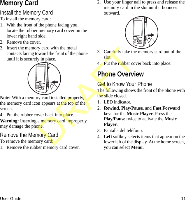 User Guide 11Memory CardInstall the Memory CardTo install the memory card:1. With the front of the phone facing you, locate the rubber memory card cover on the lower right hand side.2. Remove the cover.3. Insert the memory card with the metal contacts facing toward the front of the phone until it is securely in place.Note: With a memory card installed properly, the memory card icon appears at the top of the screen.4. Put the rubber cover back into place.Warning: Inserting a memory card improperly may damage the phone.Remove the Memory CardTo remove the memory card:1. Remove the rubber memory card cover.2. Use your finger nail to press and release the memory card in the slot until it bounces outward.3. Carefully take the memory card out of the slot.4. Put the rubber cover back into place.Phone OverviewGet to Know Your PhoneThe following shows the front of the phone with the slide closed.1. LED indicator.2.Rewind, Play/Pause, and Fast Forward keys for the Music Player. Press the Play/Pause twice to activate the Music Player.3. Pantalla del teléfono.4.Left softkey selects items that appear on the lower left of the display. At the home screen, you can select Menu.DRAFT