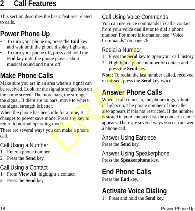 18 Power Phone Up2 Call FeaturesThis section describes the basic features related to calls.Power Phone Up• To turn your phone on, press the End key and wait until the phone display lights up.• To turn your phone off, press and hold the End key until the phone plays a short musical sound and turns off.Make Phone CallsMake sure you are in an area where a signal can be received. Look for the signal strength icon on the home screen. The more bars, the stronger the signal. If there are no bars, move to where the signal strength is better.When the phone has been idle for a time, it changes to power save mode. Press any key to return to normal operating mode.There are several ways you can make a phone call.Call Using a Number1. Enter a phone number.2. Press the Send key.Call Using a Contact1. From View All, highlight a contact.2. Press the Send key.Call Using Voice CommandsYou can use voice commands to call a contact from your voice dial list or to dial a phone number. For more information, see “Voice Commands” on page 78.Redial a Number1. Press the Send key to open your call history.2. Highlight a phone number or contact and press the Send key.Note: To redial the last number called, received or missed, press the Send key twice.Answer Phone CallsWhen a call comes in, the phone rings, vibrates, or lights up. The phone number of the caller also appears if it is not restricted. If the number is stored in your contacts list, the contact’s name appears. There are several ways you can answer a phone call.Answer Using EarpiecePress the Send key.Answer Using SpeakerphonePress the Speakerphone key.End Phone CallsPress the End key.Activate Voice Dialing1. Press and hold the Send key.DRAFT