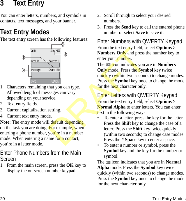 20 Text Entry Modes3 Text EntryYou can enter letters, numbers, and symbols in contacts, text messages, and your banner.Text Entry ModesThe text entry screen has the following features:1. Characters remaining that you can type. Allowed length of messages can vary depending on your service.2. Text entry fields.3. Current capitalization setting.4. Current text entry mode.Note: The entry mode will default depending on the task you are doing. For example, when entering a phone number, you’re in a number mode. When entering a name for a contact, you’re in a letter mode.Enter Phone Numbers from the Main Screen1. From the main screen, press the OK key to display the on-screen number keypad.2. Scroll through to select your desired numbers.3. Press the Send key to call the entered phone number or select Save to save it.Enter Numbers with QWERTY KeypadFrom the text entry field, select Options &gt; Numbers Only and press the number key to enter your number.The   icon indicates you are in Numbers Only mode. Press the Symbol key twice quickly (within two seconds) to change modes. Press the Symbol key once to change the mode for the next character only.Enter Letters with QWERTY KeypadFrom the text entry field, select Options &gt; Normal Alpha to enter letters. You can enter text in the following ways:• To enter a letter, press the key for the letter. Press the Shift key to change the case of a letter. Press the Shift key twice quickly (within two seconds) to change case modes. Press the # Space key to enter a space.• To enter a number or symbol, press the Symbol key and the key for the number or symbol.The   icon indicates that you are in Normal Alpha mode. Press the Symbol key twice quickly (within two seconds) to change modes. Press the Symbol key once to change the mode for the next character only.DRAFT
