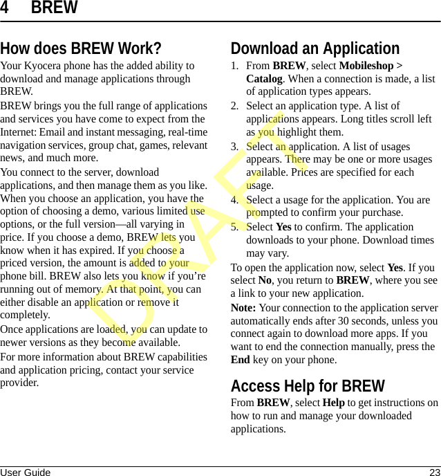 User Guide 234 BREWHow does BREW Work?Your Kyocera phone has the added ability to download and manage applications through BREW.BREW brings you the full range of applications and services you have come to expect from the Internet: Email and instant messaging, real-time navigation services, group chat, games, relevant news, and much more.You connect to the server, download applications, and then manage them as you like. When you choose an application, you have the option of choosing a demo, various limited use options, or the full version—all varying in price. If you choose a demo, BREW lets you know when it has expired. If you choose a priced version, the amount is added to your phone bill. BREW also lets you know if you’re running out of memory. At that point, you can either disable an application or remove it completely.Once applications are loaded, you can update to newer versions as they become available.For more information about BREW capabilities and application pricing, contact your service provider.Download an Application1. From BREW, select Mobileshop &gt; Catalog. When a connection is made, a list of application types appears.2. Select an application type. A list of applications appears. Long titles scroll left as you highlight them.3. Select an application. A list of usages appears. There may be one or more usages available. Prices are specified for each usage.4. Select a usage for the application. You are prompted to confirm your purchase.5. Select Yes to confirm. The application downloads to your phone. Download times may vary.To open the application now, select Yes. If you select No, you return to BREW, where you see a link to your new application.Note: Your connection to the application server automatically ends after 30 seconds, unless you connect again to download more apps. If you want to end the connection manually, press the End key on your phone.Access Help for BREWFrom BREW, select Help to get instructions on how to run and manage your downloaded applications.DRAFT