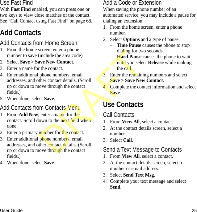 User Guide 25Use Fast FindWith Fast Find enabled, you can press one or two keys to view close matches of the contact. See “Call Contact using Fast Find” on page 68.Add ContactsAdd Contacts from Home Screen1. From the home screen, enter a phone number to save (include the area code).2. Select Save &gt; Save New Contact.3. Enter a name for the contact.4. Enter additional phone numbers, email addresses, and other contact details. (Scroll up or down to move through the contact fields.)5. When done, select Save.Add Contacts from Contacts Menu1. From Add New, enter a name for the contact. Scroll down to the next field when done.2. Enter a primary number for the contact.3. Enter additional phone numbers, email addresses, and other contact details. (Scroll up or down to move through the contact fields.)4. When done, select Save.Add a Code or ExtensionWhen saving the phone number of an automated service, you may include a pause for dialing an extension.1. From the home screen, enter a phone number.2. Select Options and a type of pause:–Time Pause causes the phone to stop dialing for two seconds.–Hard Pause causes the phone to wait until you select Release while making the call.3. Enter the remaining numbers and select Save &gt; Save New Contact.4. Complete the contact information and select Save.Use ContactsCall Contacts1. From View All, select a contact.2. At the contact details screen, select a number.3. Select Call.Send a Text Message to Contacts1. From View All, select a contact.2. At the contact details screen, select a number or email address.3. Select Send Text Msg.4. Complete your text message and select Send.DRAFT