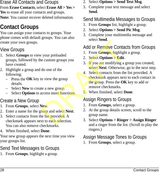 28 Contact GroupsErase All Contacts and GroupsFrom Erase Contacts, select Erase All &gt; Yes &gt; Yes to erase all your contacts and groups.Note: You cannot recover deleted information.Contact GroupsYou can assign your contacts to groups. Your phone comes with default groups. You can also create your own groups.View Groups1. Select Groups to view your preloaded groups, followed by the custom groups you have created. 2. Highlight a group and do one of the following:–Press the OK key to view the group details.– Select New to create a new group.– Select Options to access more functions.Create a New Group1. From Groups, select New.2. Enter a name for the group and select Next.3. Select contacts from the list provided. A checkmark appears next to each selection. You can also remove checkmarks.4. When finished, select Done.Your new group appears the next time you view your groups list.Send Text Messages to Groups1. From Groups, highlight a group.2. Select Options &gt; Send Text Msg.3. Complete your text message and select Send.Send Multimedia Messages to Groups1. From Groups list, highlight a group.2. Select Options &gt; Send Pic Msg.3. Complete your multimedia message and select Send.Add or Remove Contacts from Groups1. From Groups, highlight a group.2. Select Options &gt; Edit.3. If you are modifying a group you created, select Next. Otherwise, go to the next step.4. Select contacts from the list provided. A checkmark appears next to each contact in the group. Press the OK key to add or remove checkmarks.5. When finished, select Done.Assign Ringers to Groups1. From Groups, select a group.2. At the group details screen, scroll to the group name.3. Select Options &gt; Ringer &gt; Assign Ringer and a ringer from the list. (Scroll to play the ringers.)Assign Message Tones to Groups1. From Groups, select a group.DRAFT