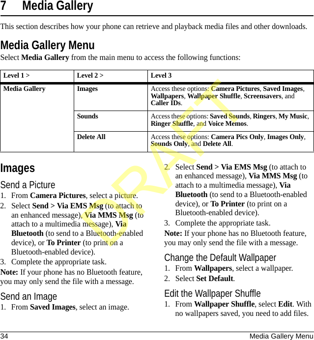 34 Media Gallery Menu7 Media GalleryThis section describes how your phone can retrieve and playback media files and other downloads.Media Gallery MenuSelect Media Gallery from the main menu to access the following functions:ImagesSend a Picture1. From Camera Pictures, select a picture.2. Select Send &gt; Via EMS Msg (to attach to an enhanced message), Via MMS Msg (to attach to a multimedia message), Via Bluetooth (to send to a Bluetooth-enabled device), or To Printer (to print on a Bluetooth-enabled device).3. Complete the appropriate task.Note: If your phone has no Bluetooth feature, you may only send the file with a message.Send an Image1. From Saved Images, select an image.2. Select Send &gt; Via EMS Msg (to attach to an enhanced message), Via MMS Msg (to attach to a multimedia message), Via Bluetooth (to send to a Bluetooth-enabled device), or To Printer (to print on a Bluetooth-enabled device).3. Complete the appropriate task.Note: If your phone has no Bluetooth feature, you may only send the file with a message.Change the Default Wallpaper1. From Wallpapers, select a wallpaper.2. Select Set Default.Edit the Wallpaper Shuffle1. From Wallpaper Shuffle, select Edit. With no wallpapers saved, you need to add files. Level 1 &gt; Level 2 &gt;  Level 3Media Gallery ImagesAccess these options: Camera Pictures, Saved Images, Wallpapers, Wallpaper Shuffle, Screensavers, and Caller IDs.SoundsAccess these options: Saved Sounds, Ringers, My Music, Ringer Shuffle, and Voice Memos.Delete AllAccess these options: Camera Pics Only, Images Only, Sounds Only, and Delete All.DRAFT