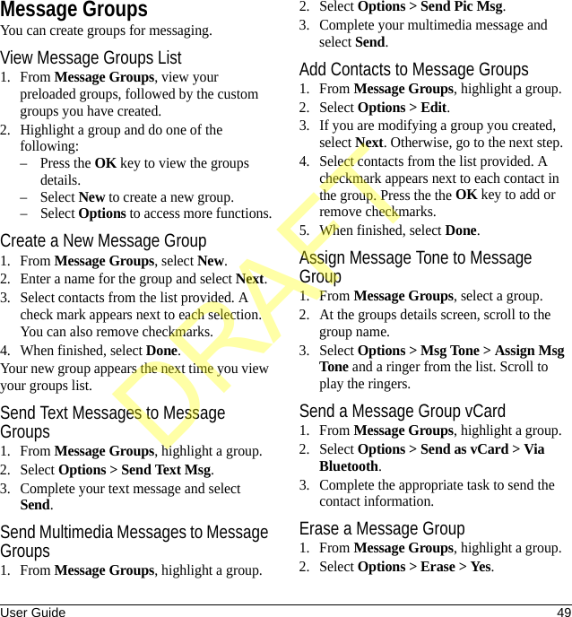 User Guide 49Message GroupsYou can create groups for messaging.View Message Groups List1. From Message Groups, view your preloaded groups, followed by the custom groups you have created.2. Highlight a group and do one of the following:–Press the OK key to view the groups details.– Select New to create a new group.– Select Options to access more functions.Create a New Message Group1. From Message Groups, select New.2. Enter a name for the group and select Next.3. Select contacts from the list provided. A check mark appears next to each selection. You can also remove checkmarks.4. When finished, select Done.Your new group appears the next time you view your groups list.Send Text Messages to Message Groups1. From Message Groups, highlight a group.2. Select Options &gt; Send Text Msg.3. Complete your text message and select Send.Send Multimedia Messages to Message Groups1. From Message Groups, highlight a group.2. Select Options &gt; Send Pic Msg.3. Complete your multimedia message and select Send.Add Contacts to Message Groups1. From Message Groups, highlight a group.2. Select Options &gt; Edit.3. If you are modifying a group you created, select Next. Otherwise, go to the next step.4. Select contacts from the list provided. A checkmark appears next to each contact in the group. Press the the OK key to add or remove checkmarks.5. When finished, select Done.Assign Message Tone to Message Group1. From Message Groups, select a group.2. At the groups details screen, scroll to the group name.3. Select Options &gt; Msg Tone &gt; Assign Msg Tone and a ringer from the list. Scroll to play the ringers.Send a Message Group vCard1. From Message Groups, highlight a group.2. Select Options &gt; Send as vCard &gt; Via Bluetooth.3. Complete the appropriate task to send the contact information.Erase a Message Group1. From Message Groups, highlight a group.2. Select Options &gt; Erase &gt; Yes.DRAFT