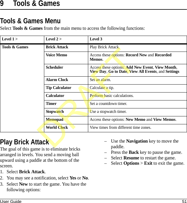 User Guide 519 Tools &amp; GamesTools &amp; Games MenuSelect Tools &amp; Games from the main menu to access the following functions:Play Brick AttackThe goal of this game is to eliminate bricks arranged in levels. You send a moving ball upward using a paddle at the bottom of the screen.1. Select Brick Attack.2. You may see a notification, select Yes or No.3. Select New to start the game. You have the following options:–Use the Navigation key to move the paddle.–Press the Back key to pause the game.–Select Resume to restart the game.–Select Options &gt; Exit to exit the game.Level 1 &gt; Level 2 &gt;  Level 3Tools &amp; Games Brick AttackPlay Brick Attack.Voice MemoAccess these options: Record New and Recorded Memos.SchedulerAccess these options: Add New Event, View Month, View Day, Go to Date, View All Events, and SettingsAlarm ClockSet an alarm.Tip CalculatorCalculate a tip.CalculatorPerform basic calculations.TimerSet a countdown timer.StopwatchUse a stopwatch timer.MemopadAccess these options: New Memo and View Memos.World ClockView times from different time zones.DRAFT