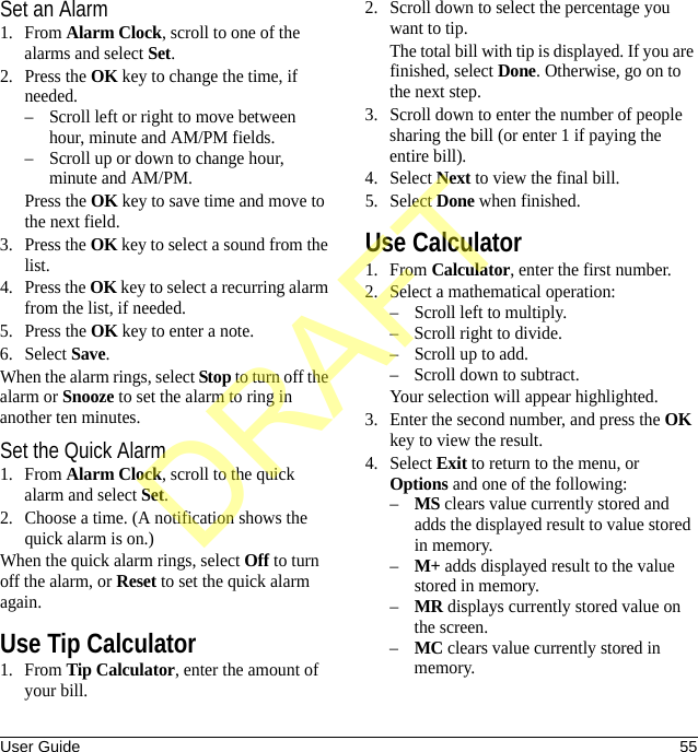 User Guide 55Set an Alarm1. From Alarm Clock, scroll to one of the alarms and select Set.2. Press the OK key to change the time, if needed.– Scroll left or right to move between hour, minute and AM/PM fields.– Scroll up or down to change hour, minute and AM/PM.Press the OK key to save time and move to the next field.3. Press the OK key to select a sound from the list.4. Press the OK key to select a recurring alarm from the list, if needed.5. Press the OK key to enter a note.6. Select Save.When the alarm rings, select Stop to turn off the alarm or Snooze to set the alarm to ring in another ten minutes.Set the Quick Alarm1. From Alarm Clock, scroll to the quick alarm and select Set.2. Choose a time. (A notification shows the quick alarm is on.)When the quick alarm rings, select Off to turn off the alarm, or Reset to set the quick alarm again.Use Tip Calculator1. From Tip Calculator, enter the amount of your bill.2. Scroll down to select the percentage you want to tip.The total bill with tip is displayed. If you are finished, select Done. Otherwise, go on to the next step.3. Scroll down to enter the number of people sharing the bill (or enter 1 if paying the entire bill).4. Select Next to view the final bill.5. Select Done when finished.Use Calculator1. From Calculator, enter the first number.2. Select a mathematical operation:– Scroll left to multiply.– Scroll right to divide.– Scroll up to add.– Scroll down to subtract.Your selection will appear highlighted.3. Enter the second number, and press the OK key to view the result.4. Select Exit to return to the menu, or Options and one of the following:–MS clears value currently stored and adds the displayed result to value stored in memory.–M+ adds displayed result to the value stored in memory.–MR displays currently stored value on the screen.–MC clears value currently stored in memory.DRAFT