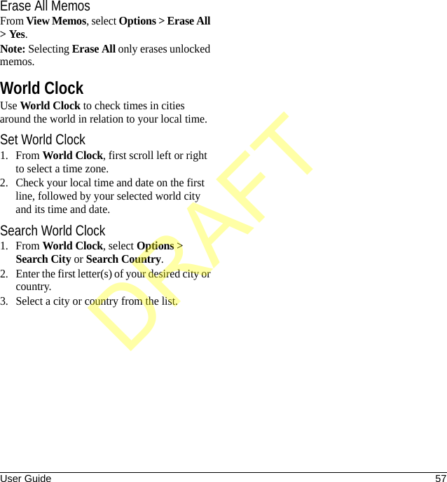 User Guide 57Erase All MemosFrom View Memos, select Options &gt; Erase All &gt; Yes.Note: Selecting Erase All only erases unlocked memos.World ClockUse World Clock to check times in cities around the world in relation to your local time.Set World Clock1. From World Clock, first scroll left or right to select a time zone.2. Check your local time and date on the first line, followed by your selected world city and its time and date.Search World Clock1. From World Clock, select Options &gt; Search City or Search Country.2. Enter the first letter(s) of your desired city or country.3. Select a city or country from the list.DRAFT