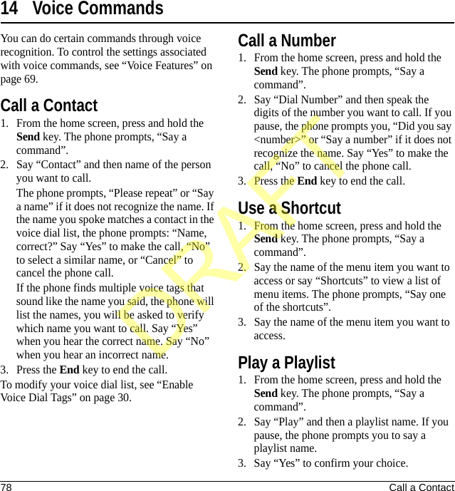 78 Call a Contact14 Voice CommandsYou can do certain commands through voice recognition. To control the settings associated with voice commands, see “Voice Features” on page 69.Call a Contact1. From the home screen, press and hold the Send key. The phone prompts, “Say a command”.2. Say “Contact” and then name of the person you want to call.The phone prompts, “Please repeat” or “Say a name” if it does not recognize the name. If the name you spoke matches a contact in the voice dial list, the phone prompts: “Name, correct?” Say “Yes” to make the call, “No” to select a similar name, or “Cancel” to cancel the phone call.If the phone finds multiple voice tags that sound like the name you said, the phone will list the names, you will be asked to verify which name you want to call. Say “Yes” when you hear the correct name. Say “No” when you hear an incorrect name.3. Press the End key to end the call.To modify your voice dial list, see “Enable Voice Dial Tags” on page 30.Call a Number1. From the home screen, press and hold the Send key. The phone prompts, “Say a command”.2. Say “Dial Number” and then speak the digits of the number you want to call. If you pause, the phone prompts you, “Did you say &lt;number&gt;” or “Say a number” if it does not recognize the name. Say “Yes” to make the call, “No” to cancel the phone call.3. Press the End key to end the call.Use a Shortcut1. From the home screen, press and hold the Send key. The phone prompts, “Say a command”.2. Say the name of the menu item you want to access or say “Shortcuts” to view a list of menu items. The phone prompts, “Say one of the shortcuts”.3. Say the name of the menu item you want to access.Play a Playlist1. From the home screen, press and hold the Send key. The phone prompts, “Say a command”.2. Say “Play” and then a playlist name. If you pause, the phone prompts you to say a playlist name.3. Say “Yes” to confirm your choice.DRAFT