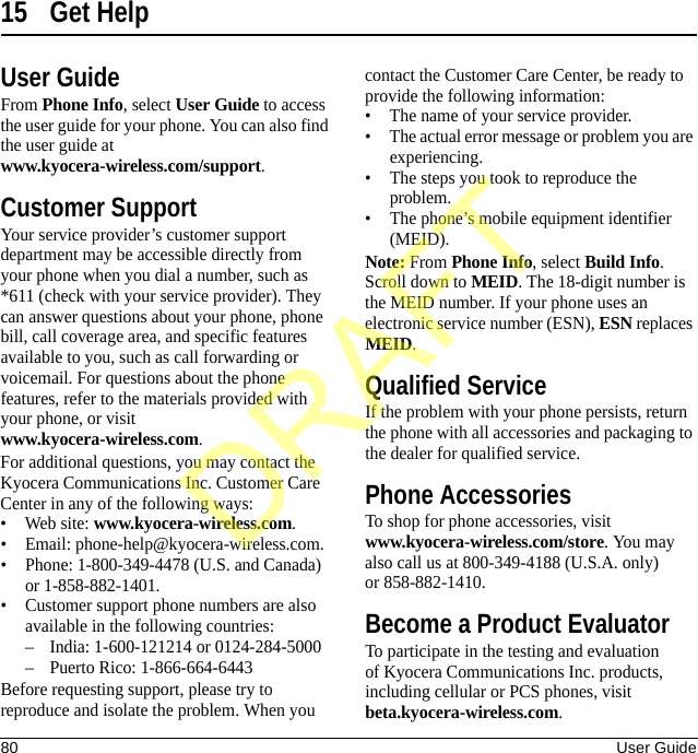 80 User Guide15 Get HelpUser GuideFrom Phone Info, select User Guide to access the user guide for your phone. You can also find the user guide at www.kyocera-wireless.com/support.Customer SupportYour service provider’s customer support department may be accessible directly from your phone when you dial a number, such as *611 (check with your service provider). They can answer questions about your phone, phone bill, call coverage area, and specific features available to you, such as call forwarding or voicemail. For questions about the phone features, refer to the materials provided with your phone, or visit www.kyocera-wireless.com.For additional questions, you may contact the Kyocera Communications Inc. Customer Care Center in any of the following ways:• Web site: www.kyocera-wireless.com.• Email: phone-help@kyocera-wireless.com.• Phone: 1-800-349-4478 (U.S. and Canada) or 1-858-882-1401.• Customer support phone numbers are also available in the following countries:– India: 1-600-121214 or 0124-284-5000– Puerto Rico: 1-866-664-6443Before requesting support, please try to reproduce and isolate the problem. When you contact the Customer Care Center, be ready to provide the following information:• The name of your service provider.• The actual error message or problem you are experiencing.• The steps you took to reproduce the problem.• The phone’s mobile equipment identifier (MEID).Note: From Phone Info, select Build Info. Scroll down to MEID. The 18-digit number is the MEID number. If your phone uses an electronic service number (ESN), ESN replaces MEID.Qualified ServiceIf the problem with your phone persists, return the phone with all accessories and packaging to the dealer for qualified service.Phone AccessoriesTo shop for phone accessories, visit www.kyocera-wireless.com/store. You may also call us at 800-349-4188 (U.S.A. only) or 858-882-1410.Become a Product EvaluatorTo participate in the testing and evaluation of Kyocera Communications Inc. products, including cellular or PCS phones, visit beta.kyocera-wireless.com.DRAFT