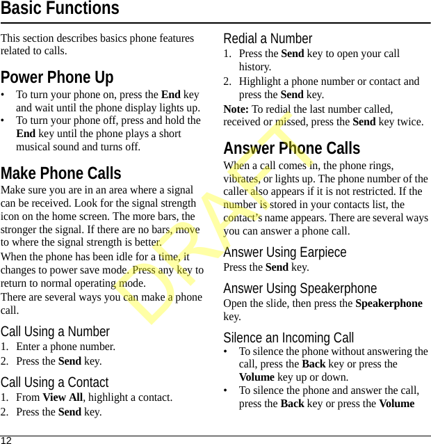 12Basic FunctionsThis section describes basics phone features related to calls.Power Phone Up• To turn your phone on, press the End key and wait until the phone display lights up.• To turn your phone off, press and hold the End key until the phone plays a short musical sound and turns off.Make Phone CallsMake sure you are in an area where a signal can be received. Look for the signal strength icon on the home screen. The more bars, the stronger the signal. If there are no bars, move to where the signal strength is better.When the phone has been idle for a time, it changes to power save mode. Press any key to return to normal operating mode.There are several ways you can make a phone call.Call Using a Number1. Enter a phone number.2. Press the Send key.Call Using a Contact1. From View All, highlight a contact.2. Press the Send key.Redial a Number1. Press the Send key to open your call history.2. Highlight a phone number or contact and press the Send key.Note: To redial the last number called, received or missed, press the Send key twice.Answer Phone CallsWhen a call comes in, the phone rings, vibrates, or lights up. The phone number of the caller also appears if it is not restricted. If the number is stored in your contacts list, the contact’s name appears. There are several ways you can answer a phone call.Answer Using EarpiecePress the Send key.Answer Using SpeakerphoneOpen the slide, then press the Speakerphone key.Silence an Incoming Call• To silence the phone without answering the call, press the Back key or press the Volume key up or down.• To silence the phone and answer the call, press the Back key or press the Volume DRAFT