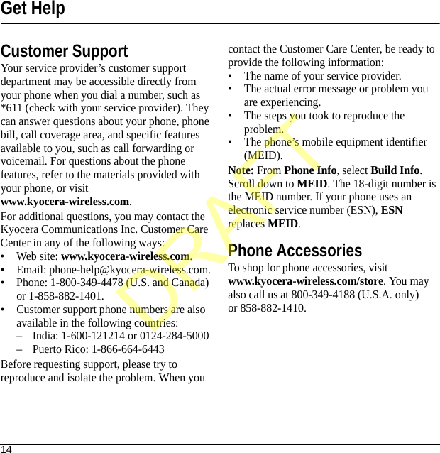 14Get HelpCustomer SupportYour service provider’s customer support department may be accessible directly from your phone when you dial a number, such as *611 (check with your service provider). They can answer questions about your phone, phone bill, call coverage area, and specific features available to you, such as call forwarding or voicemail. For questions about the phone features, refer to the materials provided with your phone, or visit www.kyocera-wireless.com.For additional questions, you may contact the Kyocera Communications Inc. Customer Care Center in any of the following ways:• Web site: www.kyocera-wireless.com.• Email: phone-help@kyocera-wireless.com.• Phone: 1-800-349-4478 (U.S. and Canada) or 1-858-882-1401.• Customer support phone numbers are also available in the following countries:– India: 1-600-121214 or 0124-284-5000– Puerto Rico: 1-866-664-6443Before requesting support, please try to reproduce and isolate the problem. When you contact the Customer Care Center, be ready to provide the following information:• The name of your service provider.• The actual error message or problem you are experiencing.• The steps you took to reproduce the problem.• The phone’s mobile equipment identifier (MEID).Note: From Phone Info, select Build Info. Scroll down to MEID. The 18-digit number is the MEID number. If your phone uses an electronic service number (ESN), ESN replaces MEID.Phone AccessoriesTo shop for phone accessories, visit www.kyocera-wireless.com/store. You may also call us at 800-349-4188 (U.S.A. only) or 858-882-1410.DRAFT
